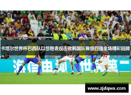 卡塔尔世界杯巴西队以惊艳表现击败韩国队晋级四强全场精彩回顾