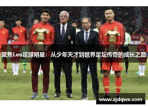 聚焦Leo足球明星：从少年天才到世界足坛传奇的成长之路