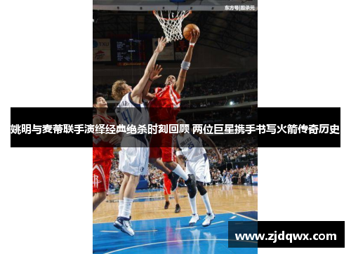 姚明与麦蒂联手演绎经典绝杀时刻回顾 两位巨星携手书写火箭传奇历史