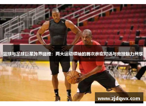 篮球与足球巨星跨界碰撞：两大运动领袖的首次亲密对话与竞技魅力共享