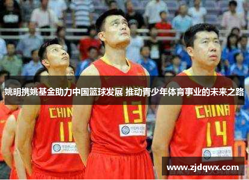 姚明携姚基金助力中国篮球发展 推动青少年体育事业的未来之路