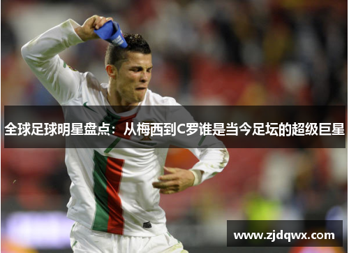 全球足球明星盘点：从梅西到C罗谁是当今足坛的超级巨星