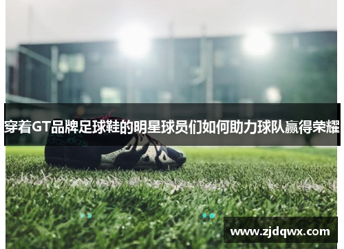 穿着GT品牌足球鞋的明星球员们如何助力球队赢得荣耀