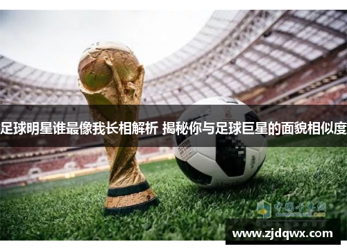 足球明星谁最像我长相解析 揭秘你与足球巨星的面貌相似度