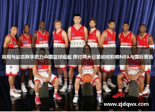 姚明与甜瓜联手助力中国篮球崛起 探讨两大巨星如何影响NBA与国际赛场