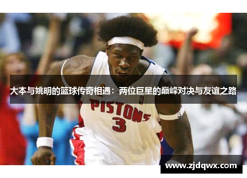 大本与姚明的篮球传奇相遇：两位巨星的巅峰对决与友谊之路