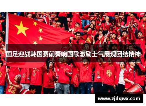 国足迎战韩国赛前奏响国歌激励士气展现团结精神