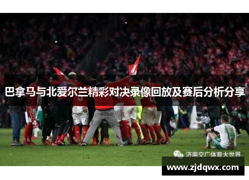巴拿马与北爱尔兰精彩对决录像回放及赛后分析分享