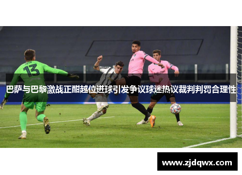 巴萨与巴黎激战正酣越位进球引发争议球迷热议裁判判罚合理性