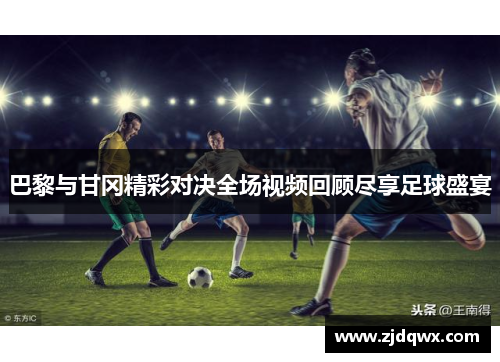 巴黎与甘冈精彩对决全场视频回顾尽享足球盛宴